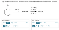 Draw the organic product in each of the reactions. Include formal charges, if applicable. Omit any inorganic byproducts
or ions.
Br
1. LIAIH4
2. H30*
NaCN
Product 1
Product 2
3. НО-
Draw product 1.
Draw product 2.
Select Draw
Rings
More
Erase
Select Draw
Rings
More
Erase
H
N
H
N
