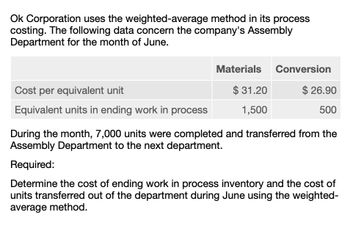 Ok Corporation uses the weighted-average method in its process
costing. The following data concern the company's Assembly
Department for the month of June.
Cost per equivalent unit
Equivalent units in ending work in process
Materials Conversion
$ 31.20
$ 26.90
1,500
500
During the month, 7,000 units were completed and transferred from the
Assembly Department to the next department.
Required:
Determine the cost of ending work in process inventory and the cost of
units transferred out of the department during June using the weighted-
average method.