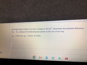 dar
A circular ring of radius 5 cm has a charge of 62 nC. Determine the potential difference,
V-Va, between the following two points on the axis of the ring,
Pa 9cm and p = 29cm (In Volts).
31