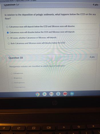 m/courses/43971/quizzes/2209
Question 17
In relation to the deposition of pelagic sediments, what happens below the CCD on the sea
floor?
O Calcareous ooze will deposit below the CCD and Siliceous ooze will dissolve.
O Calcareous ooze will dissolve below the CCD and Siliceous ooze will deposit.
O All oozes, whether Calcareous or Siliceous, will deposit.
O Both Calcareous and Siliceous oozes will dissolve below the CCD.
Question 18
Manganese nodules are classified as which type of sediment?
O Lithogenous
OBiogenous
O Hydrogenous
O Cosmogenous
C
Oll
4 pts
O
4 pts