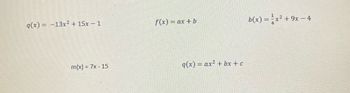 Here are the mathematical functions presented in the image:

1. Quadratic function \( q(x) = -13x^2 + 15x - 1 \)

2. Linear function \( f(x) = ax + b \)

3. Quadratic function \( b(x) = \frac{1}{4}x^2 + 9x - 4 \)

4. Linear function \( m(x) = 7x - 15 \)

5. General quadratic form \( q(x) = ax^2 + bx + c \)

*Note*: There are no graphs or diagrams present in the image. The functions represent different polynomial expressions, illustrating both linear and quadratic forms.