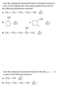 Draw the condensed structural formula or skeletal formula, if
yclic, for the alkene that is the major product from each of
the following dehydration reactions:
H+
а. CHз— CH—— СH — СH —ОН
-
Heat
ОН
ОН
b.
H+
с.
H+
Heat
Heat
ОН
d. CH3— CH — CH,— СH— СH,
Нeat
Draw the condensed structural formula for the ether produced
y each of the following reactions:
H+
а. 2СH3 — ОН
Heat
H+
b. 2CH3 — СH>— CH-— ОН
Heat
