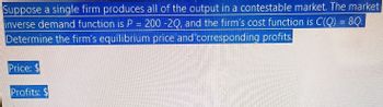 Suppose a single firm produces all of the output in a contestable market. The market
inverse demand function is P = 200 -20, and the firm's cost function is C(Q) = 8Q.
Determine the firm's equilibrium price and corresponding profits.
Price: $
Profits: $