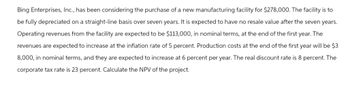 Bing Enterprises, Inc., has been considering the purchase of a new manufacturing facility for $278,000. The facility is to
be fully depreciated on a straight-line basis over seven years. It is expected to have no resale value after the seven years.
Operating revenues from the facility are expected to be $113,000, in nominal terms, at the end of the first year. The
revenues are expected to increase at the inflation rate of 5 percent. Production costs at the end of the first year will be $3
8,000, in nominal terms, and they are expected to increase at 6 percent per year. The real discount rate is 8 percent. The
corporate tax rate is 23 percent. Calculate the NPV of the project.