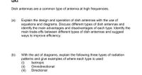 QA3
Dish antennas are a common type of antenna at high frequencies.
(a)
Explain the design and operation of dish antennas with the use of
equations and diagrams. Discuss different types of dish antennas and
identify the main advantages and disadvantages of each type. Identify the
main trade-offs between different types of dish antennas and suggest
ways to improve efficiency.
(b)
With the aid of diagrams, explain the following three types of radiation
patterns and give examples of where each type is used:
(i)
(ii)
(i)
Isotropic
Omnidirectional
Directional
