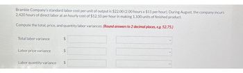 Bramble Company's standard labor cost per unit of output is $22.00 (2.00 hours x $11 per hour). During August, the company incurs
2,420 hours of direct labor at an hourly cost of $12.10 per hour in making 1,100 units of finished product.
Compute the total, price, and quantity labor variances. (Round answers to 2 decimal places, e.g. 52.75.)
Total labor variance
Labor price variance
GA
$
LA
$
Labor quantity variance $