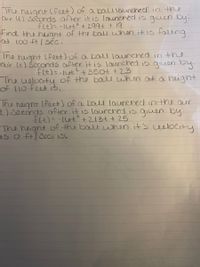 The heignt (feet) of a balllaunched in the
aur (t) Seconds after it is launched is giuen by.
flt)= -Iut? + 299t + 19
tind the heiant of the bau when itis faling
at 100 ft / sẽc.
The height (feet) of a bal launched in the
air (t) Šeconds after it is launched is giuen by.
fIt)=-1t2+350t +23
The welocty of the balu when at a height
of 110 feet 3,
Ihe heght (feet) of a balU launched inthe aur
) seconds after it is laurched is qiuen by
f4)=-110t+213t+ 25
The heignt of the ball when it's uelocity
is o ft/ Seci is.
