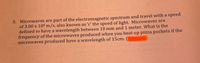 5. Microwaves are part of the electromagnetic spectrum and travel with a speed
of 3.00 x 108 m/s, also known as 'c' the speed of light. Microwaves are
defined to have a wavelength between 10 mm and 1 meter. What is the
frequency of the microwaves produced when you heat up pizza pockets if the
microwaves produced have a wavelength of 15cm. (
