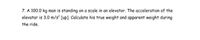 7. A 100.0 kg man is standing on a scale in an elevator. The acceleration of the
elevator is 3.0 m/s² [up]. Calculate his true weight and apparent weight during
the ride.
