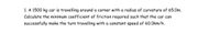 1. A 1500 kg car is travelling around a corner with a radius of curvature of 65.0m.
Calculate the minimum coefficient of friction required such that the car can
successfully make the turn travelling with a constant speed of 60.0km/h.
