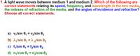 1. A light wave moves between medium 1 and medium 2. Which of the following are
correct statements relating its speed, frequency, and wavelength in the two media,
the indexes of refraction of the media, and the angles of incidence and refraction?
Choose all correct statements.
a) v,/sin 0, = v2/sin 82
b) 1,/sin 0, = 1 2/sin 02
c) f,/sin 0, = f2/sin 02
%3D
d) n,/cos 0, = n2/cos 02
