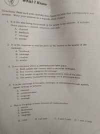 Directions: Read each item carefully then choose the letter that corresponds to your
4. It is the exchange of thoughts, messages, or information through speech,
1. It is the idea being transmitted by the sender to the receiver. It includes
answer. Write your answers on a separate sheet of paper.
hat I Know
three aspects
- content, structure, and style.
A. channel
B. feedback
C. message
D. sender
2. It is the response or reaction given by the receiver to the sender of the
message.
A. feedback
B. message
C. receiver
D. sender
3. It is a situation where a communication takes place.
A. Both sender and receiver need to exchange messages.
B. The receiver interprets the message.
C. The sender recognizes the communication style of the other
D. The sender translates the message into a perceivable form
signal, writing, or behavior.
A. channel
B. communication
C. language
D. message
1. source
2. destination
3. medium
4. language
B. 123 only
C. 2 and 3 only
D. 1 and 2 only
A. 1234
