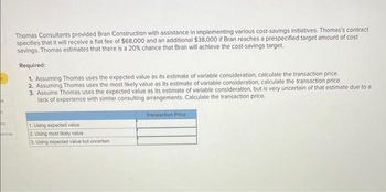 ok
t
M
ences
Thomas Consultants provided Bran Construction with assistance in implementing various cost-savings initiatives. Thomas's contract
specifies that it will receive a flat fee of $68,000 and an additional $38,000 if Bran reaches a prespecified target amount of cost
savings. Thomas estimates that there is a 20% chance that Bran will achieve the cost-savings target.
Required:
1. Assuming Thomas uses the expected value as its estimate of variable consideration, calculate the transaction price.
2. Assuming Thomas uses the most likely value as its estimate of variable consideration, calculate the transaction price.
3. Assume Thomas uses the expected value as its estimate of variable consideration, but is very uncertain of that estimate due to a
lack of experience with similar consulting arrangements. Calculate the transaction price.
1. Using expected value
2. Using most likely value
3. Using expected value but uncertain
Transaction Price