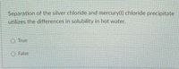 Separation of the silver chloride and mercury(0) chloride precipitate
utilizes the differences in solubility in hot water.
O True
O False
