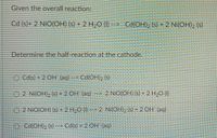 Given the overall reaction:
Cd (s)+ 2 NiO(OH) (s) + 2 H-O (I) --> Cd(OH), (5) + 2 Ni(OH)2 (s)
Determine the half-reaction at the cathode.
O Cd(s) + 2 CH (aq)
> Cd(OH)2 (s)
O 2 Ni(OH), (s) + 2 OH (ag) -> 2 NiO(OH) (s) +2 H,O (I)
O 2 NiO(OH) (s) - 2 H2O (I)-> 2 Ni(OH), (s) + 2 OH (aq)
O Cd(OH)2 (s) --> Cd(s) +2 OH (aq)
