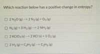 Which reaction below has a positive change in entropy?
O 2 N20 (g) --> 2 N2 (g) O2 (e)
O N2 (g) + 3 H2 (g) -- 2 NH3 (g)
O 2 KCIO3 (s) --> 2 KCI (s) + 3 O2 (g)
O 2 H2 (e) C2H2 (g)--> C2H, (g).
