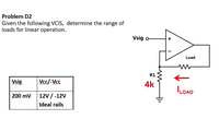 Problem D2
Given the following VCIS, determine the range of
loads for linear operation.
Vsig o
+
Load
R1
Vsig
Vcc/-Vcc
4k
LOAD
200 mv 12V /-12V
Ideal rails
