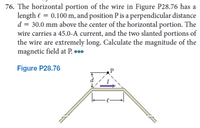 76. The horizontal portion of the wire in Figure P28.76 has a
length € = 0.100 m, and position P is a perpendicular distance
d = 30.0 mm above the center of the horizontal portion. The
wire carries a 45.0-A current, and the two slanted portions of
the wire are extremely long. Calculate the magnitude of the
magnetic field at P. ..
Figure P28.76
