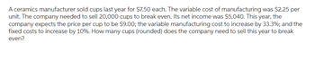 A ceramics manufacturer sold cups last year for $7.50 each. The variable cost of manufacturing was $2.25 per
unit. The company needed to sell 20,000 cups to break even. Its net income was $5,040. This year, the
company expects the price per cup to be $9.00; the variable manufacturing cost to increase by 33.3%; and the
fixed costs to increase by 10%. How many cups (rounded) does the company need to sell this year to break
even?