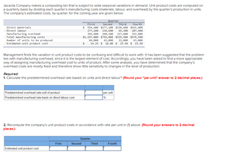 Jacarda Company makes a composting bin that is subject to wide seasonal variations in demand. Unit product costs are computed on
a quarterly basis by dividing each quarter's manufacturing costs (materials, labour, and overhead) by the quarter's production in units.
The company's estimated costs, by quarter, for the coming year are given below:
Direct materials
Direct labour
Manufacturing overhead
Total manufacturing costs
Number of units to be produced
Estimated unit product cost
Management finds the variation in unit product costs to be confusing and difficult to work with. It has been suggested that the problem
lies with manufacturing overhead, since it is the largest element of cost. Accordingly, you have been asked to find a more appropriate
way of assigning manufacturing overhead cost to units of product. After some analysis, you have determined that the company's
overhead costs are mostly fixed and therefore show little sensitivity to changes in the level of production.
Predetermined overhead rate-unit of product
Predetermined overhead rate-basis on direct labour cost
Required:
1. Calculate the predetermined overhead rate based on units and direct labour? (Round your "per unit" answer to 2 decimal places.)
Quarter
Second
First
Third
Fourth
$ 554,400 $277,200 $138,600 $415,800
277, 200
138,600 69,300 207,900
365,400 340,200 327,600 352,800
$1,197,000 $756,000 $535,500 $976,500
84,000 42,000 21,000 63,000
14.25 $ 18.00 $25.50 $ 15.50
Estimated unit product cost
$
First
2. Recompute the company's unit product costs in accordance with rate per unit in (1) above. (Round your answers to 2 decimal
places.)
Second
Quarter
per unit
%
Third
Fourth