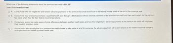 Which one of the following statements about the premium tax credit is FALSE?
Select the correct answer.
O A. Consumers who are eligible for and receive advance payments of the premium tax credit don't have to file federal income taxes at the end of the coverage year.
O B.
Consumers may choose to purchase a qualified health plan through a Marketplace without advance payments of the premium tax credit and then wait to apply for the premium
tax credit when they file their federal income tax returns.
O C. Consumers should be made aware of price differences between qualified health plans and how their eligibility for advance payments of the premium tax credit will help lower
their monthly premium costs.
OD. If consumers who are eligible for a premium tax credit choose to take some or all of it in advance, the advance payment will be sent directly to the health insurance company
that operates their chosen qualified health plan.