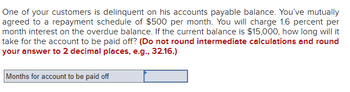 One of your customers is delinquent on his accounts payable balance. You've mutually
agreed to a repayment schedule of $500 per month. You will charge 1.6 percent per
month interest on the overdue balance. If the current balance is $15,000, how long will it
take for the account to be paid off? (Do not round intermediate calculations and round
your answer to 2 decimal places, e.g., 32.16.)
Months for account to be paid off