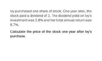 Ivy purchased one share of stock. One year later, the
stock paid a dividend of 3. The dividend yield on Ivy's
investment was 3.8% and her total annual return was
8.7%.
Calculate the price of the stock one year after Ivy's
purchase.