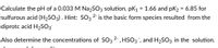 Calculate the pH of a 0.033 M Na2SO3 solution. pK1 = 1.66 and pK2 = 6.85 for
sulfurous acid (H2SO3). Hint: SO3 2- is the basic form species resulted from the
diprotc acid H2SO3
Also determine the concentrations of SO3 2, HSO3", and H2SO3 in the solution.
