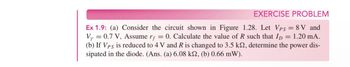 EXERCISE PROBLEM
Ex 1.9: (a) Consider the circuit shown in Figure 1.28. Let Vps = 8V and
Vy = 0.7 V, Assume rf = 0. Calculate the value of R such that I = 1.20 mA.
(b) If Vps is reduced to 4 V and R is changed to 3.5 ks2, determine the power dis-
sipated in the diode. (Ans. (a) 6.08 ks, (b) 0.66 mW).