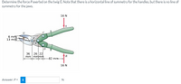 Determine the force P exerted on the twig G. Note that there is a horizontal line of symmetry for the handles, but there is no line of
symmetry for the jaws.
16 N
6 mm
13 mm
D
36
26 22
mm mmmm
-82 mm
16 N
Answer: P =
i
