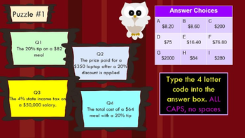 Puzzle #1
Q1
The 20% tip on a $82
meal
Q2
The price paid for a
$350 laptop after a 20%
discount is applied
Answer Choices
B
$8.20
$8.60
$200
D
E
F
$75
$16.40
$76.80
G
H
$2000
$84
$280
Q3
The 4% state income tax on
a $50,000 salary.
Q4
The total cost of a $64
meal with a 20% tip
Type the 4 letter
code into the
answer box. ALL
CAPS, no spaces.