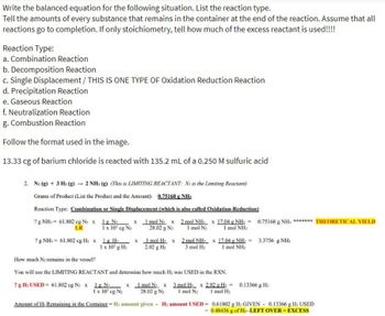 the balanced equation for the following situation. List the reaction type.
Write
Tell the amounts of every substance that remains in the container at the end of the reaction. Assume that all
reactions go to completion. If only stoichiometry, tell how much of the excess reactant is used!!!!
Reaction Type:
a. Combination Reaction
b. Decomposition Reaction
c. Single Displacement / THIS IS ONE TYPE OF Oxidation Reduction Reaction
d. Precipitation Reaction
e. Gaseous Reaction
f. Neutralization Reaction
g. Combustion Reaction
Follow the format used in the image.
13.33 cg of barium chloride is reacted with 135.2 mL of a 0.250 M sulfuric acid
2. N₂(g) + 3 H₂(g) → 2 NH3(g) (This is LIMITING REACTANT: N2 is the Limiting Reactant)
Grams of Product (List the Product and the Amount): 0.75168 g NH₂
Reaction Type: Combination or Single Displacement (which is also called Oxidation-Reduction)
? g NH3= 61.802 cg N₂ x 1g N₂
LR
x 1 mol N₂ x
1 x 10² cg N₂ 28.02 g N₂
? g NH3 = 61.802 cg H₂ x 1g H₂
1 x 10² g H₂
x
1 mol H₂ x
2.02 g H₂
2 mol NH₁ x 17.04 g NH₁ = 0.75168 g NH; ******* THEORETICAL YIELD
1 mol N₂ 1 mol NH
2 mol NH x 17.04 g NH₁ = 3.3756 g NH₁
3 mol H₂ 1 mol NH3
How much N₂ remains in the vessel?
You will use the LIMITING REACTANT and determine how much H₂ was USED in the RXN.
? g H₂ USED= 61.802 cg N₂ x 1g N₂ x 1 mol N₂ x 3 mol H₂
1 x 10² cg N₂ 28.02 g N₂ 1 mol N₂
Amount of H₂ Remaining in the Container = H₂ amount given H: amount USED=
x 2.02 g H₂= 0.13366 g H₂
1 mol H₂
0.61802 g H₂ GIVEN 0.13366 g H₂ USED
= 0.48436 g of H₂--LEFT OVER-EXCESS