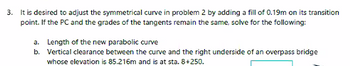 3. It is desired to adjust the symmetrical curve in problem 2 by adding a fill of 0.19m on its transition
point. If the PC and the grades of the tangents remain the same, solve for the following:
a. Length of the new parabolic curve
b. Vertical clearance between the curve and the right underside of an overpass bridge
whose elevation is 85.216m and is at sta. 8+250.