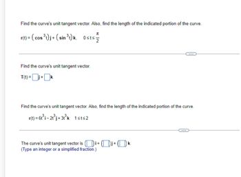 Find the curve's unit tangent vector. Also, find the length of the indicated portion of the curve.
π
r(t) = (cos ³t)j + (sin ³t) k, Osts -2
Find the curve's unit tangent vector.
T(t)= +
Find the curve's unit tangent vector. Also, find the length of the indicated portion of the curve.
r(t) = 6t³i - 2t³j+3t³k 1sts2
The curve's unit tangent vector is (i+j+k.
(Type an integer or a simplified fraction.)