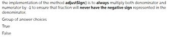 the implementation of the method adjustSign() is to always multiply both denominator and
numerator by -1 to ensure that fraction will never have the negative sign represented in the
denominator.
Group of answer choices
True
False
