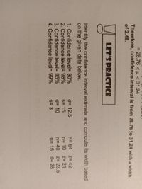 = 28.76 < u < 31.24
%3D
Therefore, confidence interval is from 28.76 to 31.24 with a width
of 2.48.
LET'S PRACTICE
Identify the confidence interval estimate and compute its width based
on the given data below.
1. Confidence level= 90%
2. Confidence level= 98%
3. Confidence level= 95%
4. Confidence level= 99%
o= 12.5
s= 15
0= 10
s= 3
n= 64 = 42
n= 10 = 21
n= 40 = 23.5
n= 15 = 28
