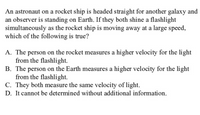 An astronaut on a rocket ship is headed straight for another galaxy and
an observer is standing on Earth. If they both shine a flashlight
simultaneously as the rocket ship is moving away at a large speed,
which of the following is true?
A. The person on the rocket measures a higher velocity for the light
from the flashlight.
B. The person on the Earth measures a higher velocity for the light
from the flashlight.
C. They both measure the same velocity of light.
D. It cannot be determined without additional information.
