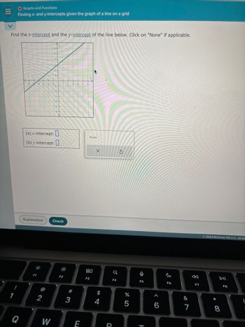 |||
O Graphs and Functions
Finding x- and y-intercepts given the graph of a line on a grid
Find the x-intercept and the y-intercept of the line below. Click on "None" if applicable.
1
1
(a)x-intercept:
(b) y-intercept:
Q
Explanation
F1
2
Check
W
F2
#
3
E
None
80
F3
$
AAAABAA
4
X
Q
D
F4
S
%
5
0
-
F5
H
6
F6
&
8
7
F7
2024 McGraw Hill LLC. All Rig
DII
8
F8