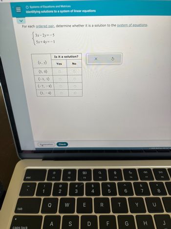 tab
O Systems of Equations and Matrices
Identifying solutions to a system of linear equations
For each ordered pair, determine whether it is a solution to the system of equations.
3x-2y=-5
5x+4y=-1
esc
caps lock
(x, y)
(5,0)
(-1, 1)
(-7, -8)
(3,-4)
!
1
Explanation Check
Q
Is it a solution?
F1
A
Yes
@
2
F2
W
No
S
#3
80
F3
E
O
$
4
X
F4
R
%
5
LL
F
9
F5
T
A
6
G
F6
Y
&
7
F7
H
© 2024 McGraw Hill LLC A
DII
* 00
U
8
F8
J