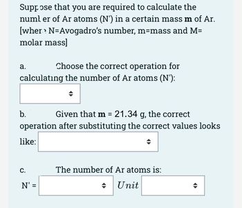 Suppose that you are required to calculate the
number of Ar atoms (N') in a certain mass m of Ar.
[wher? N=Avogadro's number, m=mass and M=
molar mass]
Choose the correct operation for
calculating the number of Ar atoms (N'):
a.
Given that m = 21.34 g, the correct
operation after substituting the correct values looks
like:
b.
C.
N': =
The number of Ar atoms is:
Unit