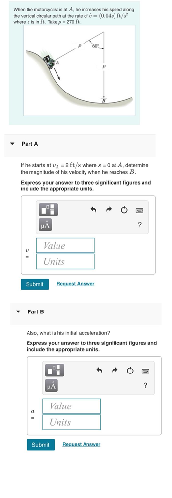 When the motorcyclist is at A, he increases his speed along
the vertical circular path at the rate of v = (0.04s) ft/s²
where s is in ft. Take p = 270 ft.
▼
Part A
V
If he starts at V₁ = 2 ft/s where s = 0 at A, determine
the magnitude of his velocity when he reaches B.
=
Express your answer to three significant figures and
include the appropriate units.
μÅ
Value
Units
Submit
Part B
=
P
0
O
μÃ
60°
Submit
Also, what is his initial acceleration?
Express your answer to three significant figures and
include the appropriate units.
Value
Units
Request Answer
P
Request Answer
?
?