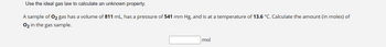 **Using the Ideal Gas Law to Determine an Unknown Property**

In this exercise, we will apply the ideal gas law to calculate an unknown property of a gas sample.

**Problem Statement:**

A sample of O₂ gas has the following properties:
- Volume: 811 mL
- Pressure: 541 mm Hg
- Temperature: 13.6 °C

**Objective:** Calculate the amount (in moles) of O₂ in the gas sample.

**Solution:**

To solve this problem, use the ideal gas law equation:

\[ PV = nRT \]

Where:
- \( P \) = pressure in atm
- \( V \) = volume in liters
- \( n \) = number of moles
- \( R \) = ideal gas constant (0.0821 L·atm/mol·K)
- \( T \) = temperature in Kelvin

Make sure to convert the given values to the appropriate units:

1. Convert the volume from mL to L.
2. Convert the pressure from mm Hg to atm.
3. Convert the temperature from °C to Kelvin.

Finally, use the rearranged ideal gas law formula to find \( n \):

\[ n = \frac{PV}{RT} \] 

Enter your answer in the provided box in moles.