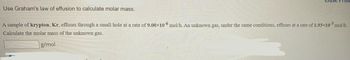 **Using Graham's Law of Effusion to Calculate Molar Mass**

A sample of **krypton**, Kr, effuses through a small hole at a rate of \(9.00 \times 10^{-6}\) mol/h. An unknown gas, under the same conditions, effuses at a rate of \(1.93 \times 10^{-5}\) mol/h. Calculate the molar mass of the unknown gas.

\[ \_\_\_\_\_\_ \text{ g/mol} \]

(Note: In order to find the molar mass of the unknown gas, you can apply Graham's Law of Effusion, which states that the rate of effusion of a gas is inversely proportional to the square root of its molar mass. The formula is \(\frac{\text{Rate}_1}{\text{Rate}_2} = \sqrt{\frac{M_2}{M_1}}\), where \(\text{Rate}_1\) and \(\text{Rate}_2\) are the effusion rates of the gases, and \(M_1\) and \(M_2\) are their molar masses.)