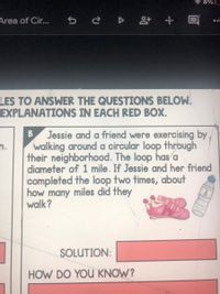 8%
Area of Cir. s ¿ D + E
LES TO ANSWER THE QUESTIONS BELOW.
EXPLANATIONS IN EACH RED BOX.
Jessie and a friend were exercising by
n.
walking around a circular loop thrbugh
their neighborhood. The loop has a
diameter of 1 mile. If Jessie and her friend
completed the loop two times, about
how many miles did they
walk?
SOLUTION:
HOW DO YOU KNOW?
