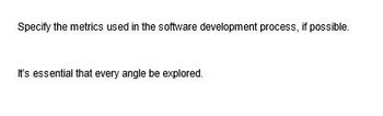 Specify the metrics used in the software development process, if possible.
It's essential that every angle be explored.