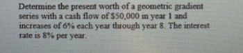 Determine the present worth of a geometric gradient
series with a cash flow of $50,000 in year 1 and
increases of 6% each year through year 8. The interest
rate is 8% per year.