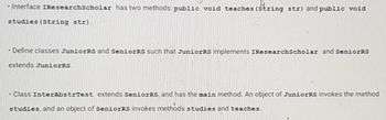 -Interface IResearch Scholar has two methods public void teaches (String str) and public void
studies (String str).
- Define classes JuniorRS and SeniorRs such that JuniorRS implements IResearchScholar and SeniorRS
extends JuniorRS.
- Class InterAbstrTest extends SeniorRS, and has the main method. An object of JuniorRs invokes the method
studies, and an object of SeniorRS invokes methods studies and teaches.