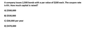 A company issues 2,500 bonds with a par value of $200 each. The coupon rate
is 6%. How much capital is raised?
A) $500,000
B) $530,000
C) $30,000 per year
D) $470,000