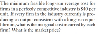 The minimum feasible long-run average cost for
firms in a perfectly competitive industry is $40 per
unit. If every firm in the industry currently is pro-
ducing an output consistent with a long-run equi-
librium, what is the marginal cost incurred by each
firm? What is the market price?
