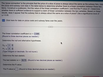 The 'pizza connection' is the principle that the price of a slice of pizza is always about the same as the subway fare. Use
the pizza and subway cost data in the table below to determine whether there is a linear correlation between these two
items. Construct a scatterplot, find the value of the linear correlation coefficient r, and find the P-value of r. Determine
whether there is sufficient evidence to support a claim of linear correlation between the two variables. Based on these
results, does it appear that the subway fare is always about the same as a slice of pizza? Use a significance level of
α = 0.05.
Click here for data on pizza costs and subway fares over the years.
The linear correlation coefficient is r= 0.986.
(Round to three decimal places as needed.)
Determine the null and alternative hypotheses.
...
Ho: p = 0
H₁:p #
0
(Type integers or decimals. Do not round.)
Determine the test statistic.
The test statistic is t= 16.73. (Round to two decimal places as needed.)
Determine the P-value.
The P-value is. (Round to three decimal places as needed.)
